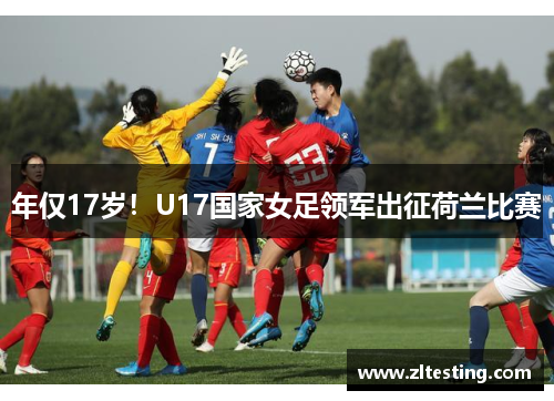 年仅17岁！U17国家女足领军出征荷兰比赛